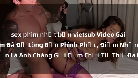 sex phim nhật bản vietsub Video Gái Việt Gangbang Xem Đã Để Lòng Bồn Phình Phục, Điểm Nhấn Là Anh Chàng Gợi Cảm Chơi Tư Thế Đa Dạng và Phê Đê Mê