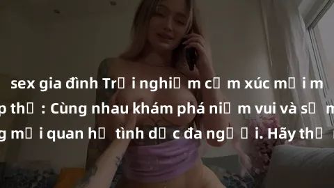 sex gia đình Trải nghiệm cảm xúc mới mẻ với làm tình tập thể: Cùng nhau khám phá niềm vui và sự mãnh liệt trong mối quan hệ tình dục đa người. Hãy thử ngay để biết cảm giác thú vị này!