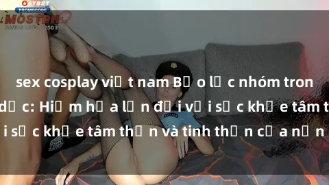 sex cosplay việt nam Bạo lực nhóm trong các hành vi tình dục: Hiểm họa lớn đối với sức khỏe tâm thần và tinh thần của nạn nhân.