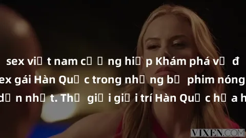 sex việt nam cưỡng hiếp Khám phá vẻ đẹp quyến rũ của sex gái Hàn Quốc trong những bộ phim nóng bỏng và hấp dẫn nhất. Thế giới giải trí Hàn Quốc hứa hẹn sẽ là nơi đem lại những trải nghiệm đầy kích thí