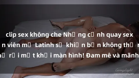 clip sex không che Những cảnh quay sex nóng bỏng với diễn viên mỹ Latinh sẽ khiến bạn không thể rời mắt khỏi màn hình! Đam mê và mãnh liệt, đầy cuốn hút!