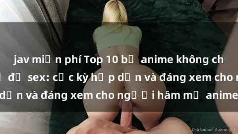 jav miễn phí Top 10 bộ anime không che nổi tiếng về chủ đề sex: cực kỳ hấp dẫn và đáng xem cho người hâm mộ anime!