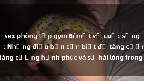 sex phòng tập gym Bí mật về cuộc sống sex của bà nội trợ: Những điều bạn cần biết để tăng cường hạnh phúc và sự hài lòng trong mối quan hệ