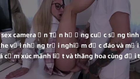 sex camera ẩn Tận hưởng cuộc sống tình dục online không che với những trải nghiệm độc đáo và mới lạ. Khám phá cảm xúc mãnh liệt và thăng hoa cùng đối tác tại các trang web chuyên nghiệp.