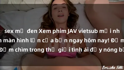 sex mỹ đen Xem phim JAV vietsub mới nhất và hấp dẫn trên màn hình lớn của bạn ngay hôm nay! Đắm chìm trong thế giới tình ái đầy nóng bỏng và kích thích.