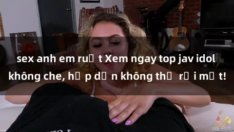 sex anh em ruột Xem ngay top jav idol không che, hấp dẫn không thể rời mắt!