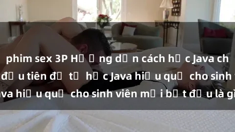 phim sex 3P Hướng dẫn cách học Java cho sinh viên: Bước đầu tiên để tự học Java hiệu quả cho sinh viên mới bắt đầu là gì?