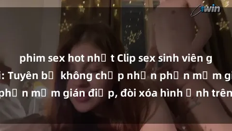 phim sex hot nhất Clip sex sinh viên gây sốt mạng xã hội: Tuyên bố không chấp nhận phần mềm gián điệp, đòi xóa hình ảnh trên internet