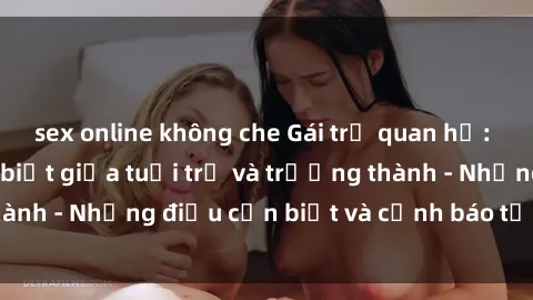 sex online không che Gái trẻ quan hệ: Mối quan hệ khác biệt giữa tuổi trẻ và trưởng thành - Những điều cần biết và cảnh báo từ chuyên gia