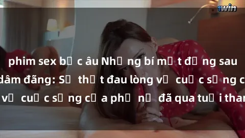 phim sex bắc âu Những bí mật đằng sau vẻ ngoài gái già dâm đãng: Sự thật đau lòng về cuộc sống của phụ nữ đã qua tuổi thanh xuân