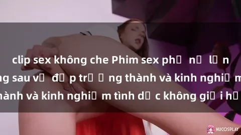 clip sex không che Phim sex phụ nữ lớn tuổi: Sức hút đằng sau vẻ đẹp trưởng thành và kinh nghiệm tình dục không giới hạn