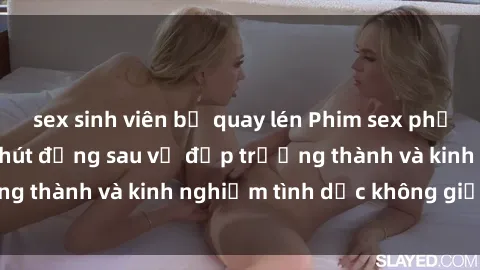 sex sinh viên bị quay lén Phim sex phụ nữ lớn tuổi: Sức hút đằng sau vẻ đẹp trưởng thành và kinh nghiệm tình dục không giới hạn