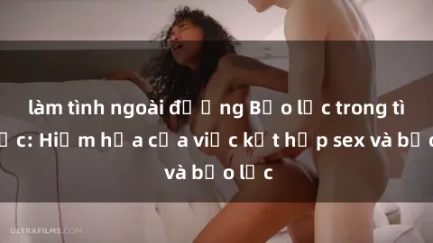 làm tình ngoài đường Bạo lực trong tình dục: Hiểm họa của việc kết hợp sex và bạo lực