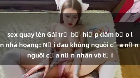 sex quay lén Gái trẻ bị hiếp dâm bạo lực trong căn nhà hoang: Nỗi đau không nguôi của nạn nhân vô tội