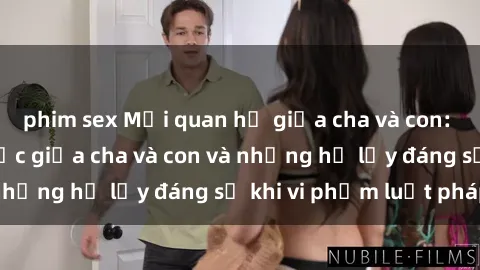 phim sex Mối quan hệ giữa cha và con: Sự thật về tình dục giữa cha và con và những hệ lụy đáng sợ khi vi phạm luật pháp.