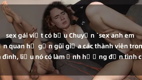 sex gái việt có bầu Chuyện `sex anh em ruột` - Đề cập đến quan hệ gần gũi giữa các thành viên trong gia đình, liệu nó có làm ảnh hưởng đến tình cảm gia đình hay không?