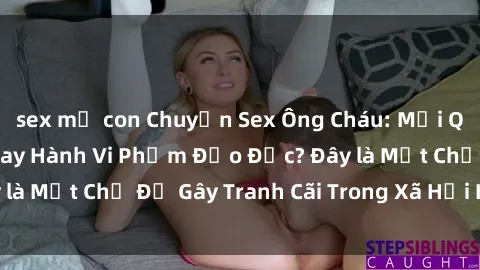 sex mẹ con Chuyện Sex Ông Cháu: Mối Quan Hệ Gia Đình Hay Hành Vi Phạm Đạo Đức? Đây là Một Chủ Đề Gây Tranh Cãi Trong Xã Hội Hiện Nay.