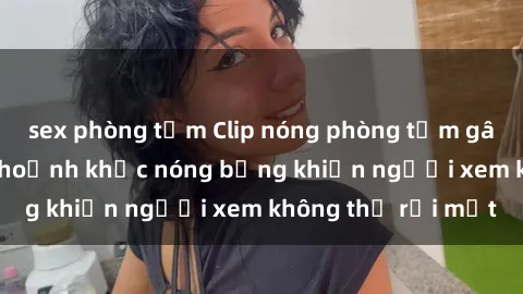 sex phòng tắm Clip nóng phòng tắm gây sốt: Cận cảnh khoảnh khắc nóng bỏng khiến người xem không thể rời mắt