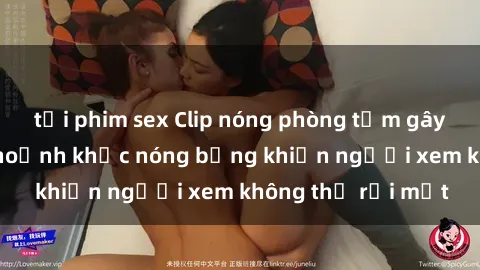 tải phim sex Clip nóng phòng tắm gây sốt: Cận cảnh khoảnh khắc nóng bỏng khiến người xem không thể rời mắt