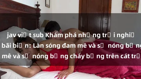 jav việt sub Khám phá những trải nghiệm độc đáo tại sex bãi biển: Làn sóng đam mê và sự nóng bỏng cháy bỏng trên cát trắng