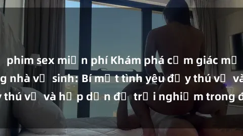 phim sex miễn phí Khám phá cảm giác mới mẻ với sex trong nhà vệ sinh: Bí mật tình yêu đầy thú vị và hấp dẫn để trải nghiệm trong đêm hôm nay!