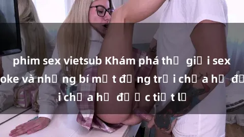 phim sex vietsub Khám phá thế giới sex quán karaoke và những bí mật động trời chưa hề được tiết lộ