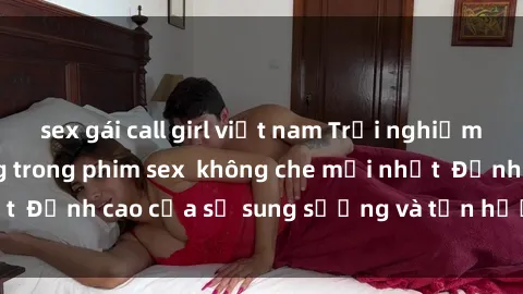 sex gái call girl việt nam Trải nghiệm cực kỳ nóng bỏng trong phim sex  không che mới nhất  Đỉnh cao của sự sung sướng và tận hưởng chân thật
