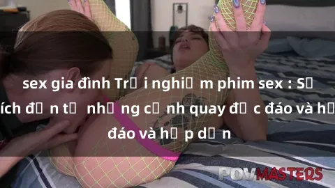 sex gia đình Trải nghiệm phim sex : Sự kích thích đến từ những cảnh quay độc đáo và hấp dẫn