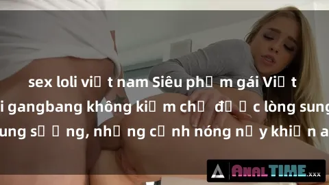 sex loli việt nam Siêu phẩm gái Việt tham gia trong buổi gangbang không kiềm chế được lòng sung sướng, những cảnh nóng nảy khiến ai cũng phải mãn nhãn