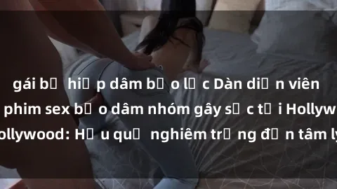 gái bị hiếp dâm bạo lực Dàn diễn viên nổi tiếng tham gia phim sex bạo dâm nhóm gây sốc tại Hollywood: Hậu quả nghiêm trọng đến tâm lý của các nghệ sĩ