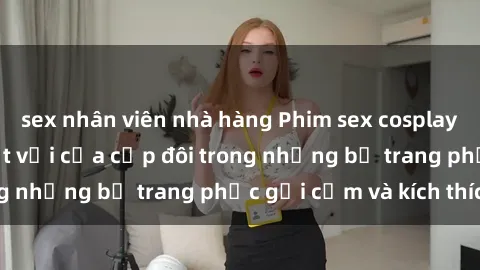 sex nhân viên nhà hàng Phim sex cosplay: Trải nghiệm tuyệt vời của cặp đôi trong những bộ trang phục gợi cảm và kích thích