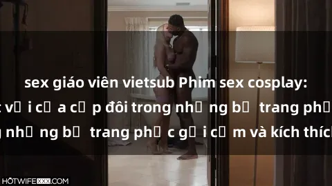 sex giáo viên vietsub Phim sex cosplay: Trải nghiệm tuyệt vời của cặp đôi trong những bộ trang phục gợi cảm và kích thích