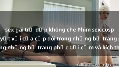 sex gái trẻ đẹp không che Phim sex cosplay: Trải nghiệm tuyệt vời của cặp đôi trong những bộ trang phục gợi cảm và kích thích