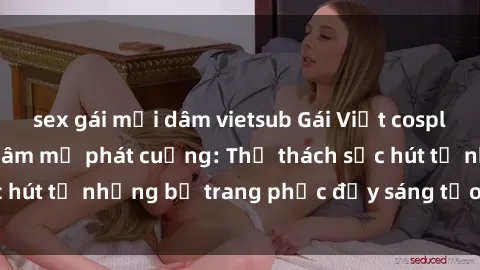 sex gái mại dâm vietsub Gái Việt cosplay sexy khiến fan hâm mộ phát cuồng: Thử thách sức hút từ những bộ trang phục đầy sáng tạo và quyến rũ!