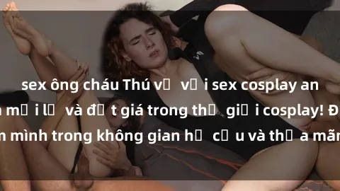 sex ông cháu Thú vị với sex cosplay anime: Trải nghiệm mới lạ và đắt giá trong thế giới cosplay! Đắm mình trong không gian hư cấu và thỏa mãn niềm đam mê của bạn!