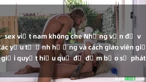 sex việt nam không che Những vấn đề về sex học sinh: Các yếu tố ảnh hưởng và cách giáo viên giải quyết hiệu quả để đảm bảo sự phát triển toàn diện.