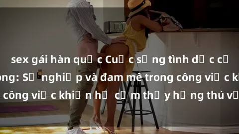 sex gái hàn quốc Cuộc sống tình dục của nhân viên văn phòng: Sự nghiệp và đam mê trong công việc khiến họ cảm thấy hứng thú với tình dục?
