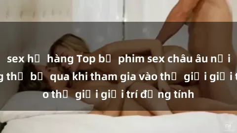sex họ hàng Top bộ phim sex châu âu nổi tiếng không thể bỏ qua khi tham gia vào thế giới giải trí đồng tính