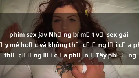 phim sex jav Những bí mật về sex gái Tây: Sự quyến rũ đầy mê hoặc và không thể cưỡng lại của phụ nữ Tây phương