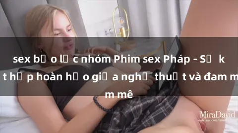 sex bạo lực nhóm Phim sex Pháp - Sự kết hợp hoàn hảo giữa nghệ thuật và đam mê