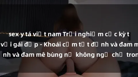 sex y tá việt nam Trải nghiệm cực kỳ thú vị khi làm tình với gái đẹp - Khoái cảm tột đỉnh và đam mê bùng nổ không ngờ chỉ trong một đêm!