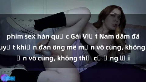 phim sex hàn quốc Gái Việt Nam dâm đãng: Những bí quyết khiến đàn ông mê mẩn vô cùng, không thể cưỡng lại