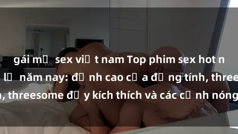 gái mỹ sex việt nam Top phim sex hot nhất không thể bỏ lỡ năm nay: đỉnh cao của đồng tính, threesome đầy kích thích và các cảnh nóng đang gây sốt!