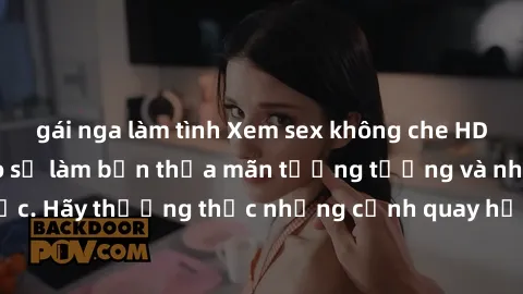 gái nga làm tình Xem sex không che HD miễn phí đảm bảo sẽ làm bạn thỏa mãn tưởng tượng và nhu cầu tình dục. Hãy thưởng thức những cảnh quay hấp dẫn và mãnh liệt ngay bây giờ!