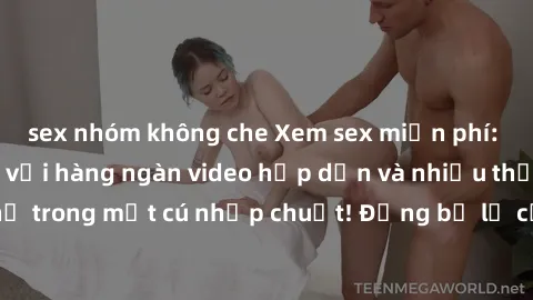 sex nhóm không che Xem sex miễn phí: Cùng trải nghiệm với hàng ngàn video hấp dẫn và nhiều thể loại đa dạng chỉ trong một cú nhấp chuột! Đừng bỏ lỡ cơ hội thưởng thức tuyệt vời này ngay hôm nay!