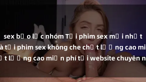 sex bạo lực nhóm Tải phim sex mới nhất hot nhất - Xem và tải phim sex không che chất lượng cao miễn phí tại website chuyên nghiệp.