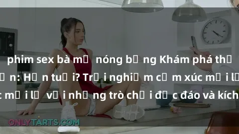 phim sex bà mẹ nóng bỏng Khám phá thế giới sex trực tuyến: Hơn tuổi? Trải nghiệm cảm xúc mới lạ với những trò chơi độc đáo và kích thích người lớn