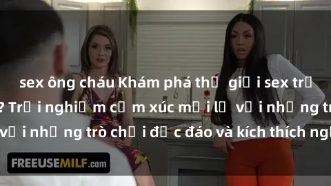 sex ông cháu Khám phá thế giới sex trực tuyến: Hơn tuổi? Trải nghiệm cảm xúc mới lạ với những trò chơi độc đáo và kích thích người lớn