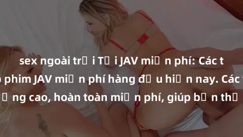 sex ngoài trời Tải JAV miễn phí: Các trang web cung cấp phim JAV miễn phí hàng đầu hiện nay. Các tác phẩm chất lượng cao, hoàn toàn miễn phí, giúp bạn thỏa mãn niềm đam mê mà không tốn kém.