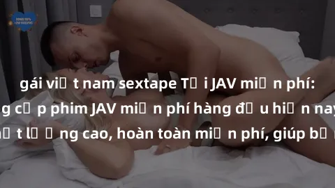 gái việt nam sextape Tải JAV miễn phí: Các trang web cung cấp phim JAV miễn phí hàng đầu hiện nay. Các tác phẩm chất lượng cao, hoàn toàn miễn phí, giúp bạn thỏa mãn niềm đam mê mà không tốn kém.
